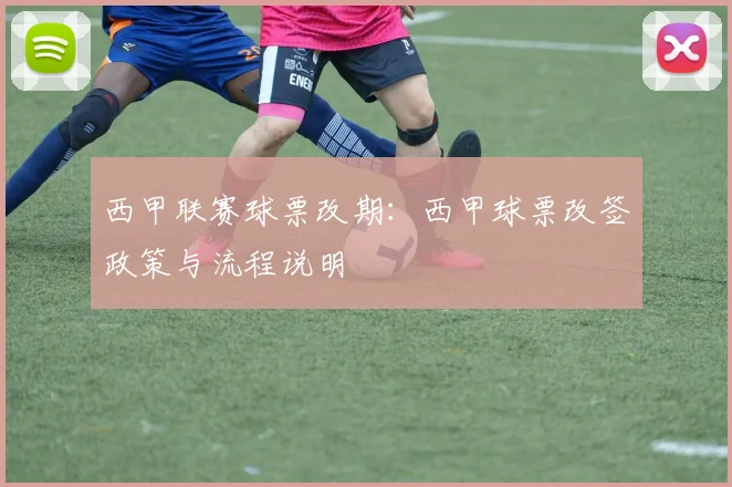 西甲联赛球票改期：西甲球票改签政策与流程说明