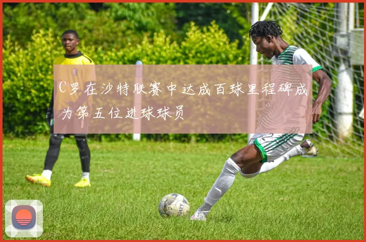 C罗在沙特联赛中达成百球里程碑成为第五位进球球员