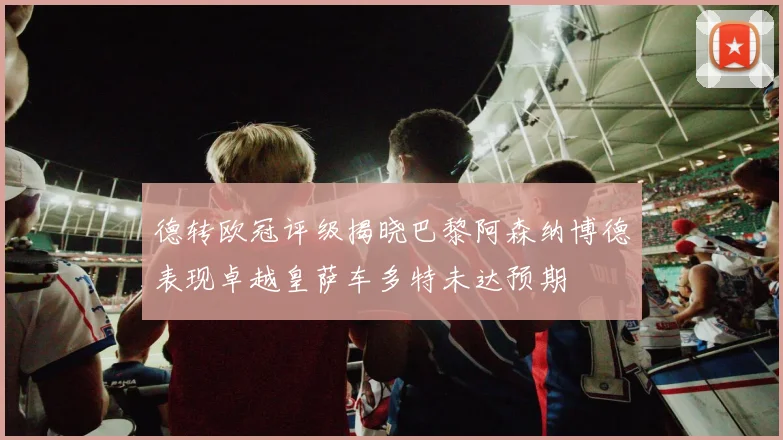 德转欧冠评级揭晓巴黎阿森纳博德表现卓越皇萨车多特未达预期