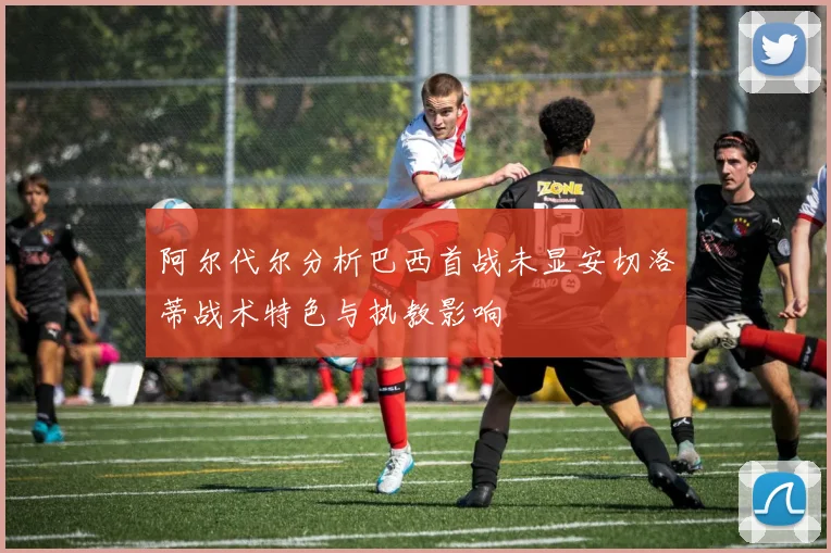 阿尔代尔分析巴西首战未显安切洛蒂战术特色与执教影响