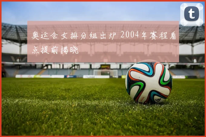奥运会女排分组出炉 2004年赛程看点提前揭晓