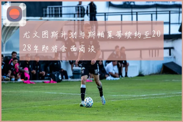 尤文图斯计划与斯帕莱蒂续约至2028年即将会面商谈