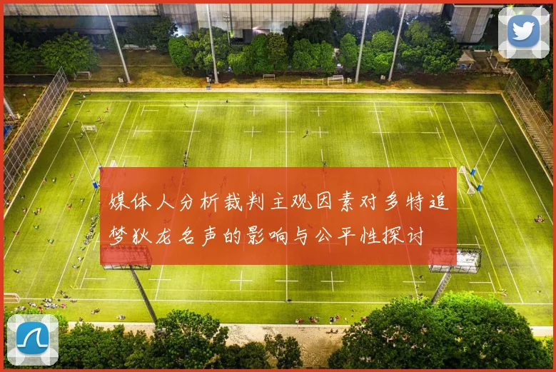 媒体人分析裁判主观因素对多特追梦狄龙名声的影响与公平性探讨