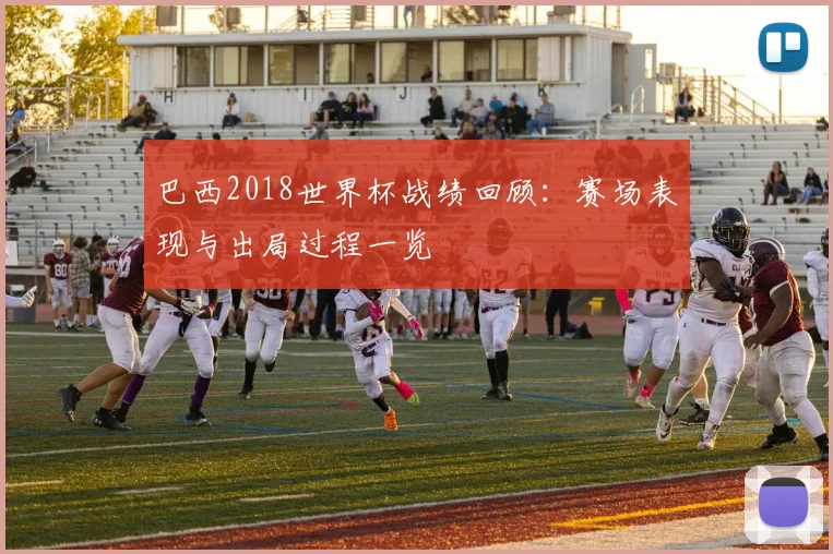 巴西2018世界杯战绩回顾：赛场表现与出局过程一览