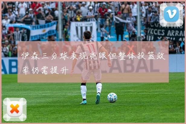 伊森三分球表现亮眼但整体投篮效率仍需提升